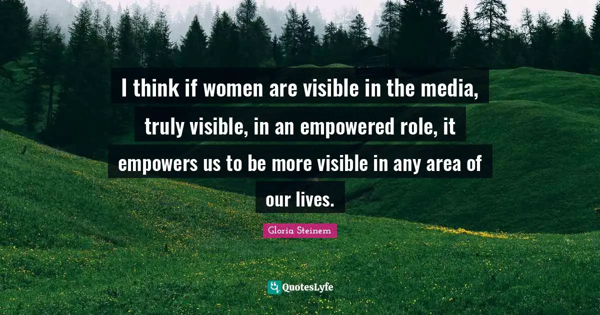 I think if women are visible in the media, truly visible, in an empowered role, it empowers us to be more visible in any area of our lives.