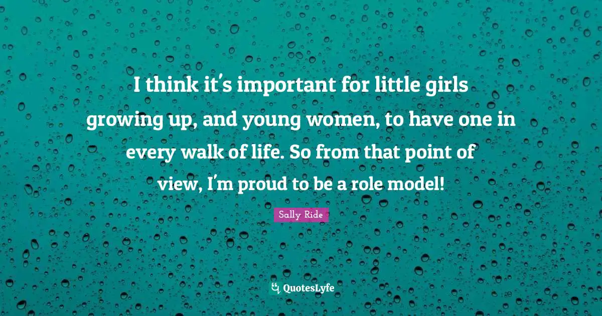 Sally Ride Quotes: "I think it's important for little girls growing up, and young women, to have one in every walk of life. So from that point of view, I'm proud to be a role model!"