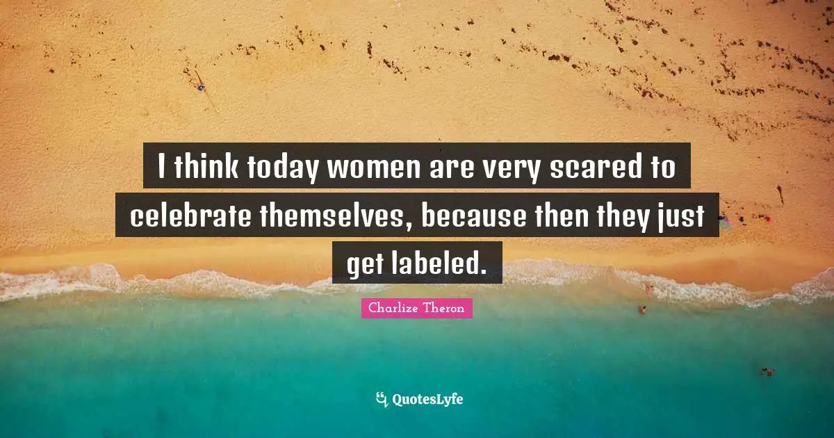 I think today women are very scared to celebrate themselves, because then they just get labeled.