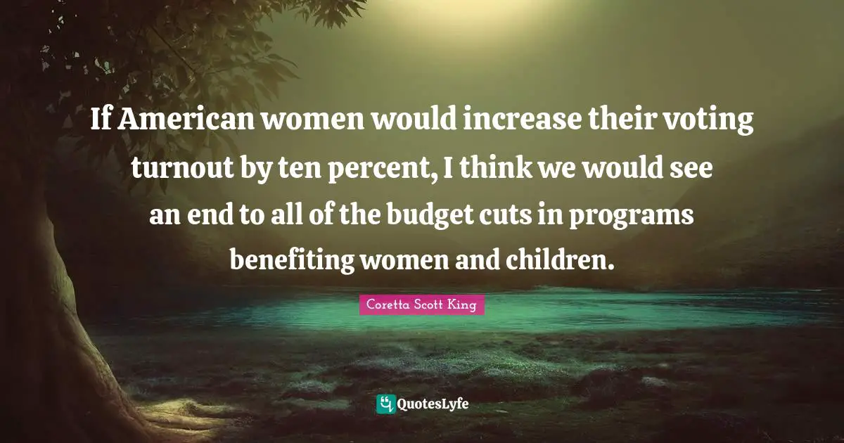 Coretta Scott King Quotes: If American women would increase their voting turnout by ten percent, I think we would see an end to all of the budget cuts in programs benefiting women and children.