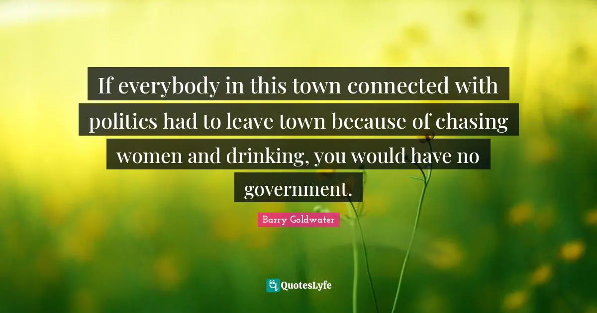If everybody in this town connected with politics had to leave town because of chasing women and drinking, you would have no government.