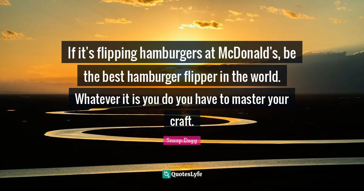 If it's flipping hamburgers at McDonald's, be the best hamburger flipper in the world. Whatever it is you do you have to master your craft.