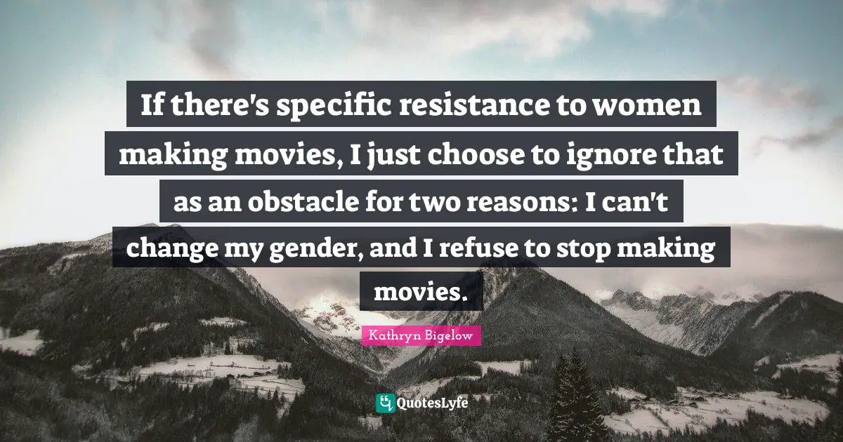 If there's specific resistance to women making movies, I just choose to ignore that as an obstacle for two reasons: I can't change my gender, and I refuse to stop making movies.
