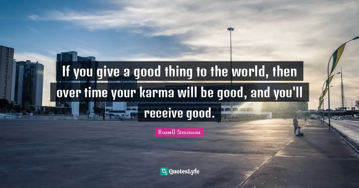 If you give a good thing to the world, then over time your karma will be good, and you'll receive good.