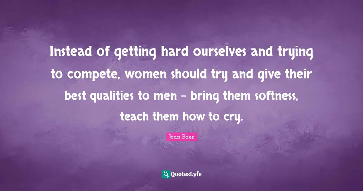 Joan Baez Quotes: "Instead of getting hard ourselves and trying to compete, women should try and give their best qualities to men - bring them softness, teach them how to cry."