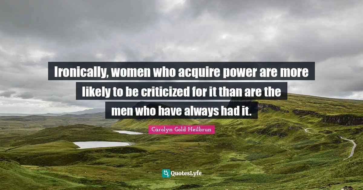 Ironically, women who acquire power are more likely to be criticized for it than are the men who have always had it.