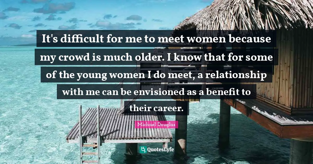 Michael Douglas Quotes: "It's difficult for me to meet women because my crowd is much older. I know that for some of the young women I do meet, a relationship with me can be envisioned as a benefit to their career."