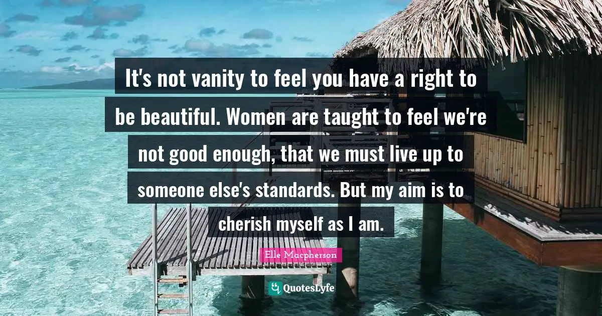 It's not vanity to feel you have a right to be beautiful. Women are taught to feel we're not good enough, that we must live up to someone else's standards. But my aim is to cherish myself as I am.