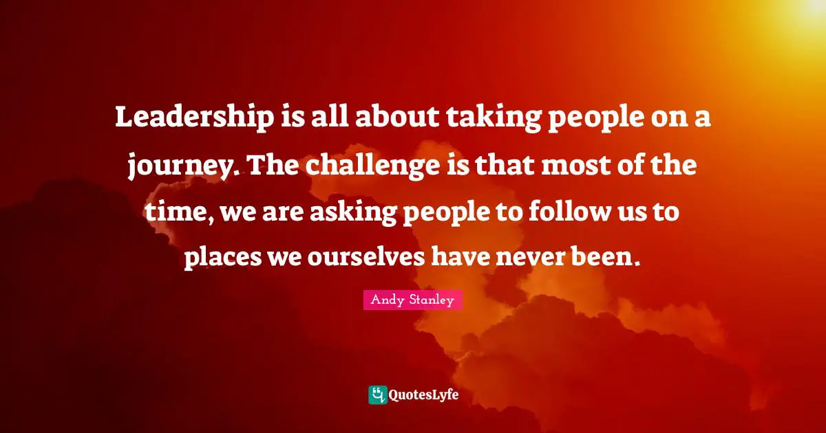 Leadership is all about taking people on a journey. The challenge is that most of the time, we are asking people to follow us to places we ourselves have never been.
