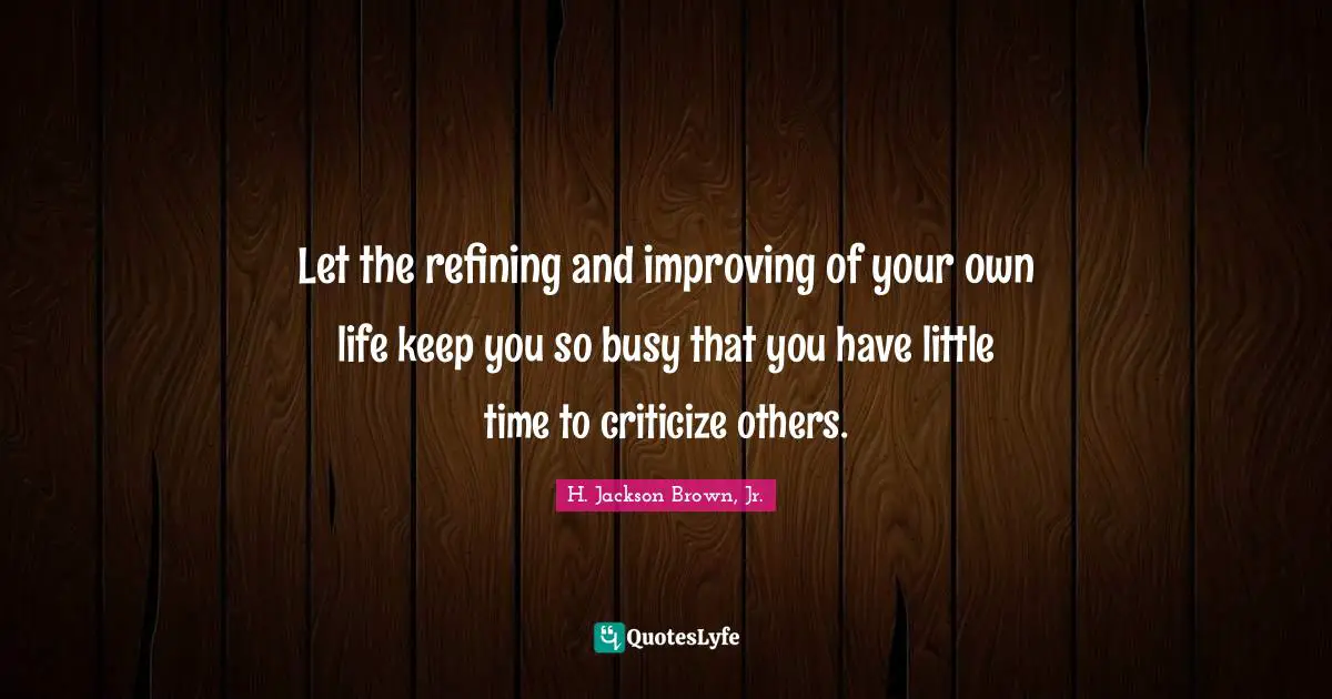 Let the refining and improving of your own life keep you so busy that you have little time to criticize others.