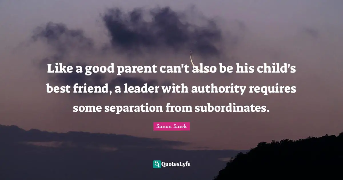 Simon Sinek Quotes: Like a good parent can't also be his child's best friend, a leader with authority requires some separation from subordinates.