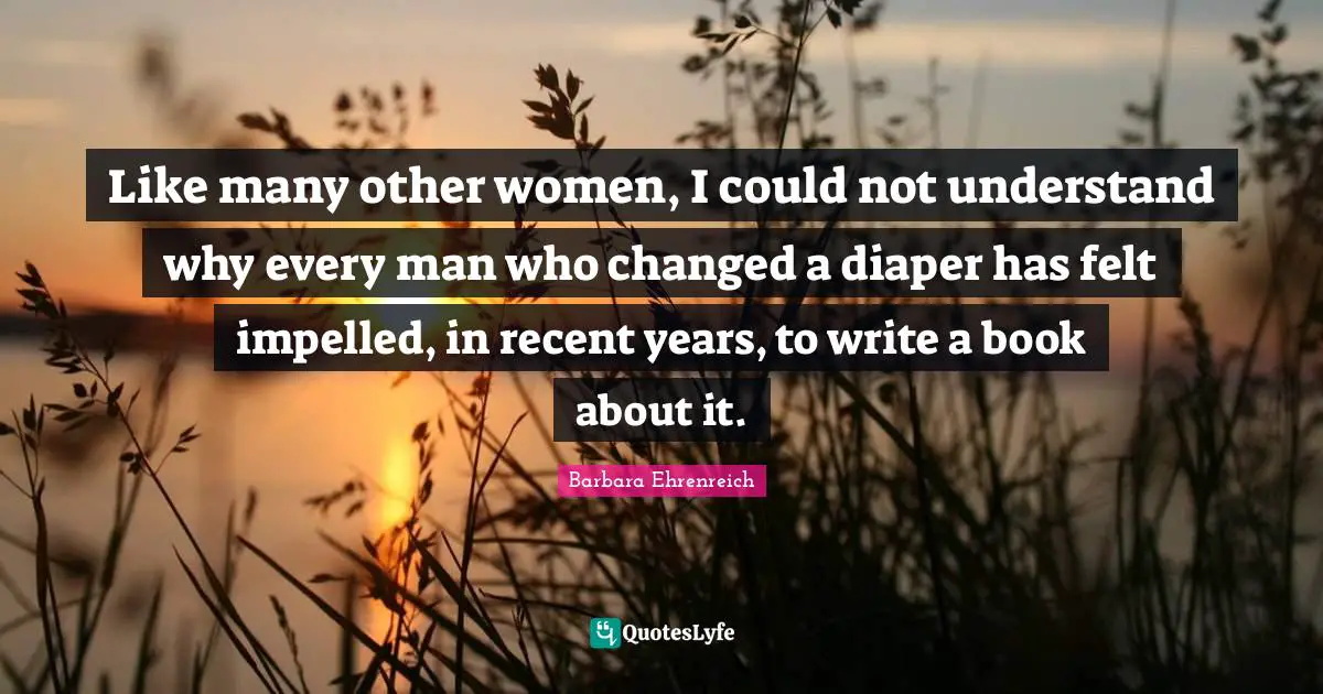 Barbara Ehrenreich Quotes: "Like many other women, I could not understand why every man who changed a diaper has felt impelled, in recent years, to write a book about it."