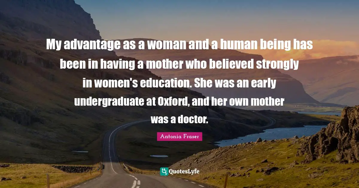 My advantage as a woman and a human being has been in having a mother who believed strongly in women's education. She was an early undergraduate at Oxford, and her own mother was a doctor.