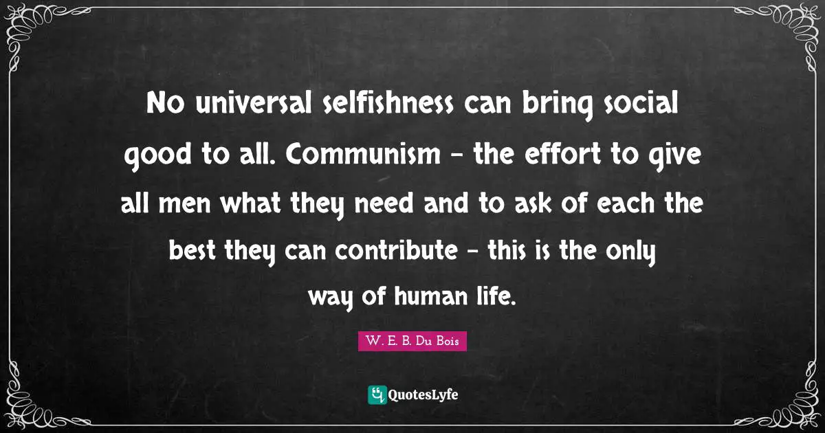No universal selfishness can bring social good to all. Communism - the effort to give all men what they need and to ask of each the best they can contribute - this is the only way of human life.