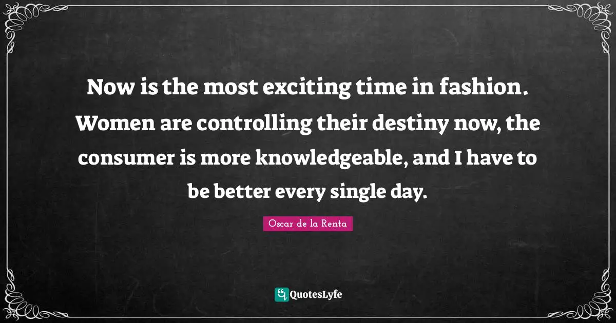 Now is the most exciting time in fashion. Women are controlling their destiny now, the consumer is more knowledgeable, and I have to be better every single day.