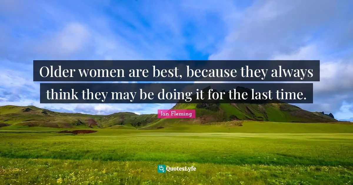 Older women are best, because they always think they may be doing it for the last time.