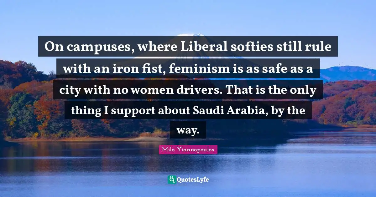 On campuses, where Liberal softies still rule with an iron fist, feminism is as safe as a city with no women drivers. That is the only thing I support about Saudi Arabia, by the way.