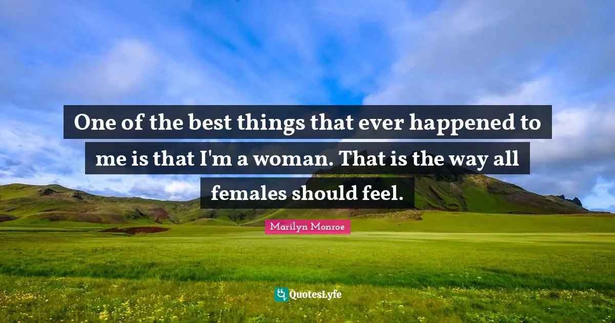 One of the best things that ever happened to me is that I'm a woman. That is the way all females should feel.