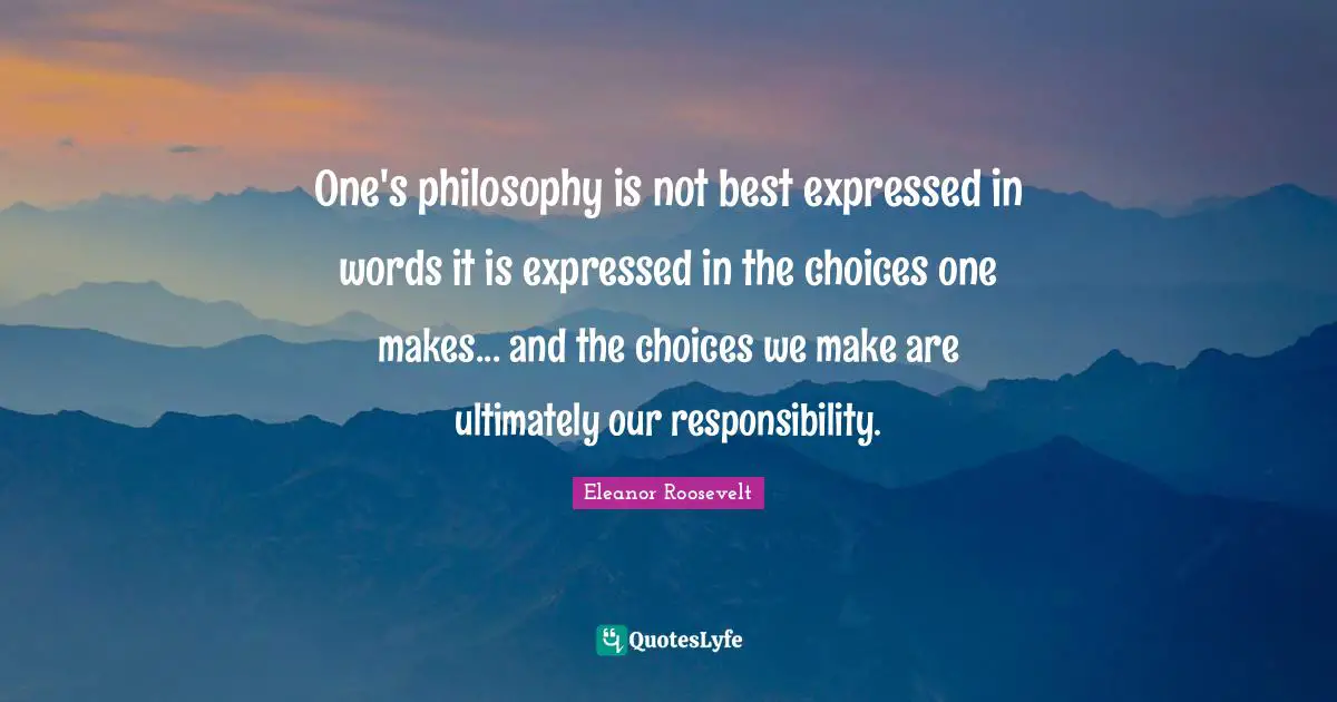 One's philosophy is not best expressed in words it is expressed in the choices one makes... and the choices we make are ultimately our responsibility.