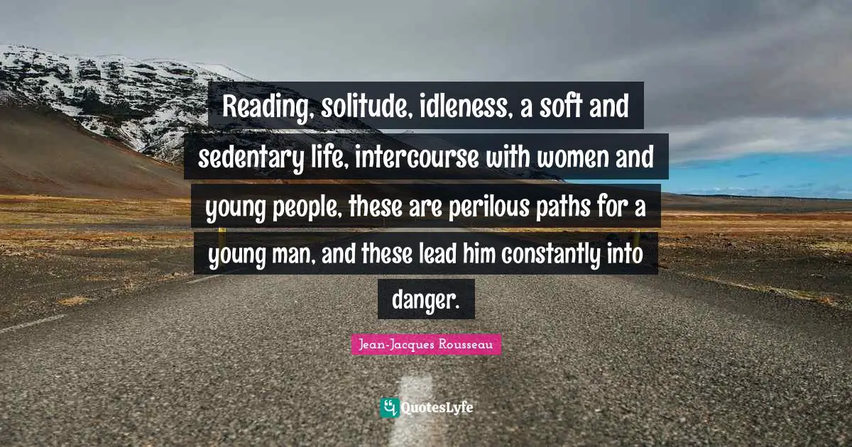 Reading, solitude, idleness, a soft and sedentary life, intercourse with women and young people, these are perilous paths for a young man, and these lead him constantly into danger.
