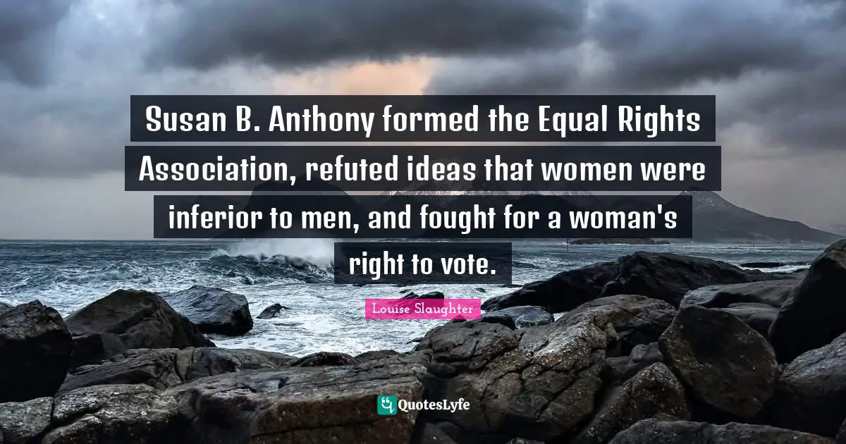Louise Slaughter Quotes: "Susan B. Anthony formed the Equal Rights Association, refuted ideas that women were inferior to men, and fought for a woman's right to vote."