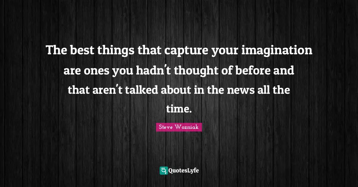The best things that capture your imagination are ones you hadn't thought of before and that aren't talked about in the news all the time.