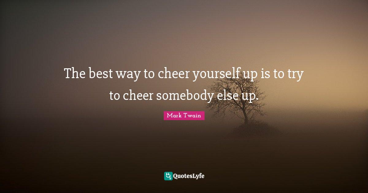 Try Quotes: "The best way to cheer yourself up is to try to cheer somebody else up."