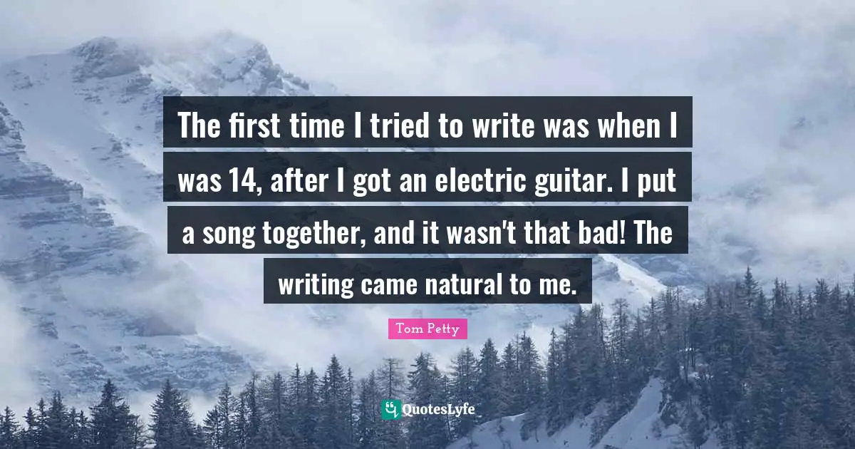 The first time I tried to write was when I was 14, after I got an electric guitar. I put a song together, and it wasn't that bad! The writing came natural to me.