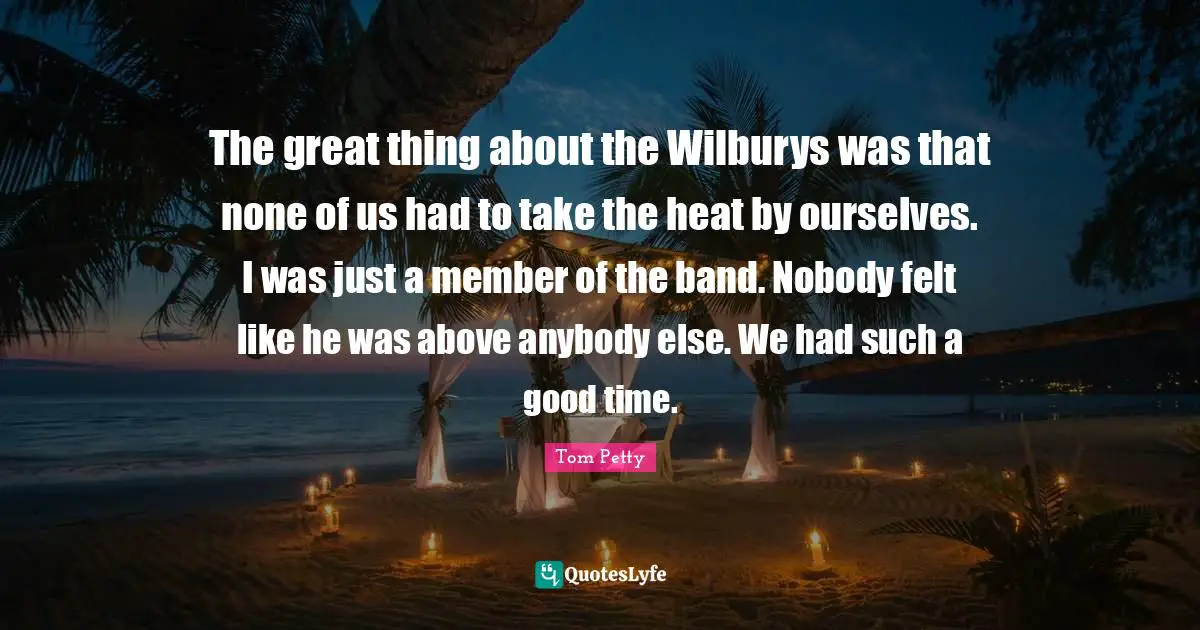 The great thing about the Wilburys was that none of us had to take the heat by ourselves. I was just a member of the band. Nobody felt like he was above anybody else. We had such a good time.