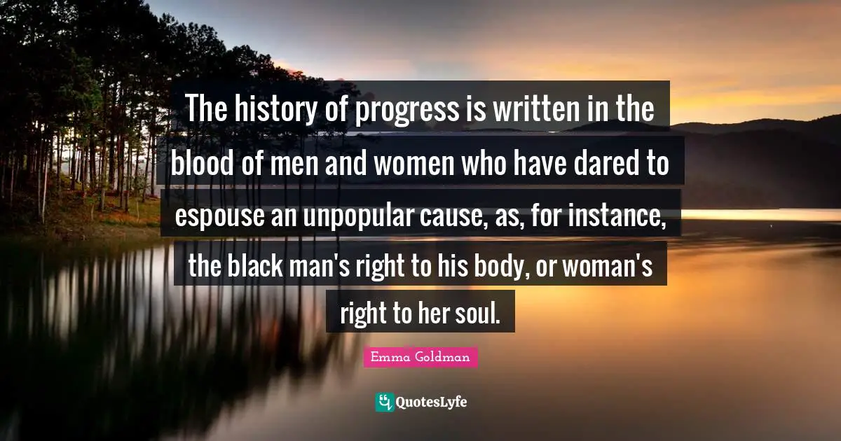 The history of progress is written in the blood of men and women who have dared to espouse an unpopular cause, as, for instance, the black man's right to his body, or woman's right to her soul.