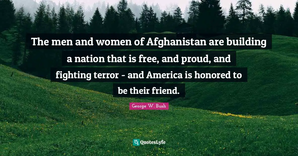 The men and women of Afghanistan are building a nation that is free, and proud, and fighting terror - and America is honored to be their friend.