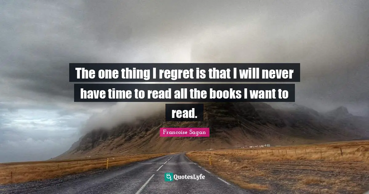 The one thing I regret is that I will never have time to read all the books I want to read.