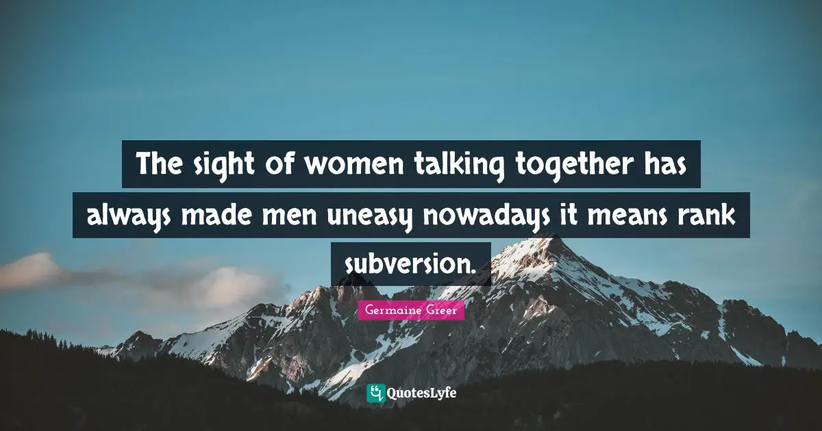 The sight of women talking together has always made men uneasy nowadays it means rank subversion.