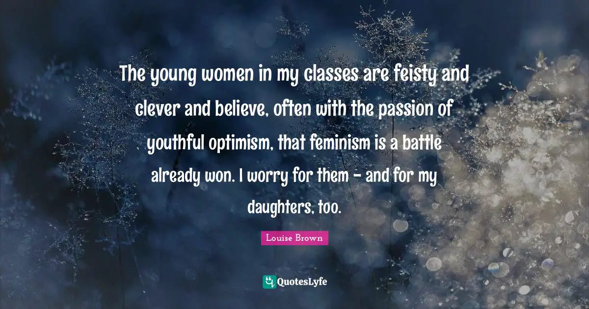 The young women in my classes are feisty and clever and believe, often with the passion of youthful optimism, that feminism is a battle already won. I worry for them - and for my daughters, too.