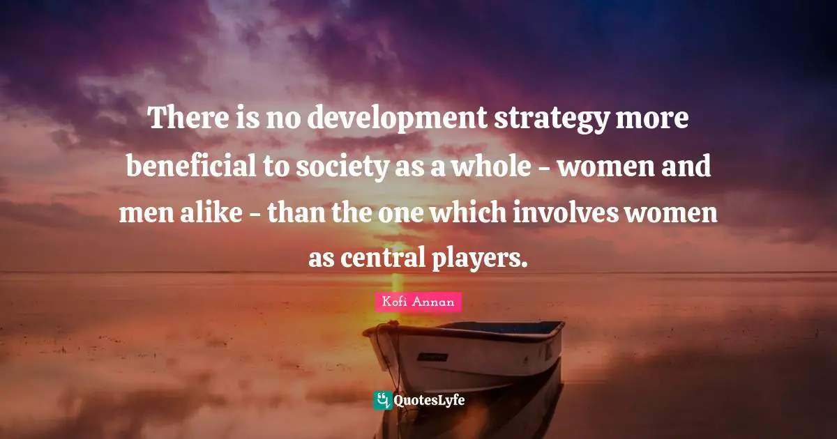 There is no development strategy more beneficial to society as a whole - women and men alike - than the one which involves women as central players.