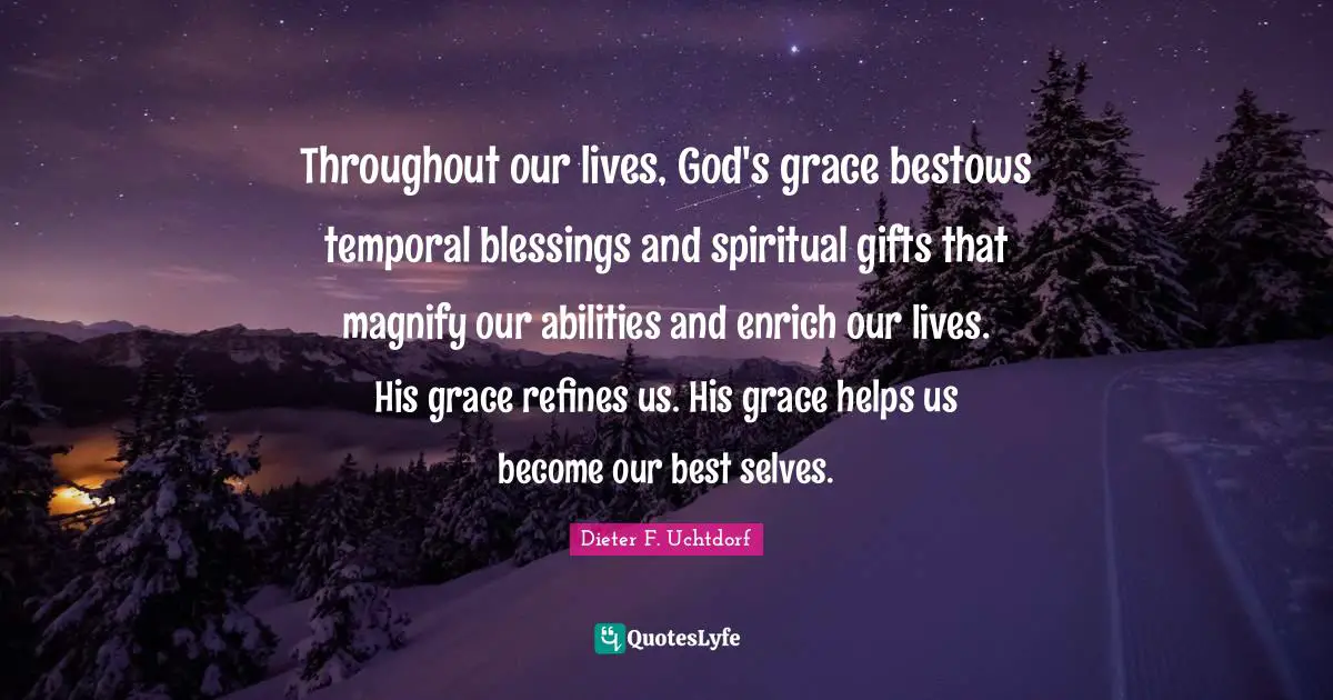 Throughout our lives, God's grace bestows temporal blessings and spiritual gifts that magnify our abilities and enrich our lives. His grace refines us. His grace helps us become our best selves.