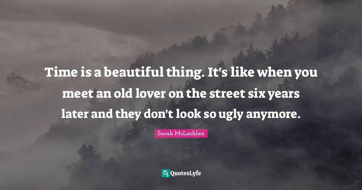 Time is a beautiful thing. It's like when you meet an old lover on the street six years later and they don't look so ugly anymore.