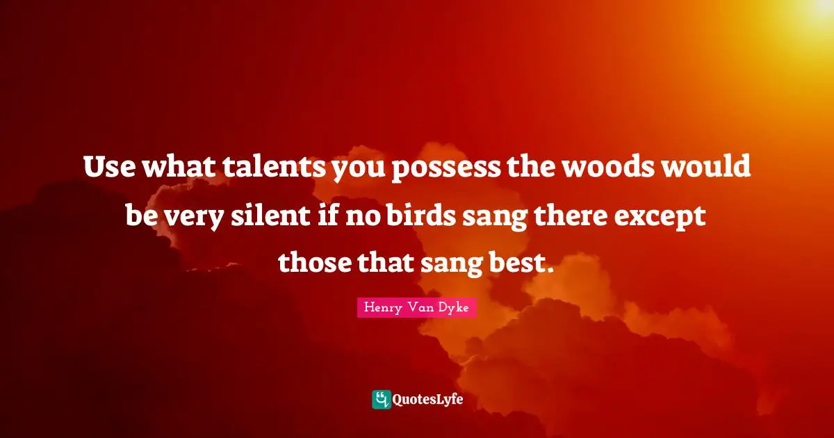 Use what talents you possess the woods would be very silent if no birds sang there except those that sang best.