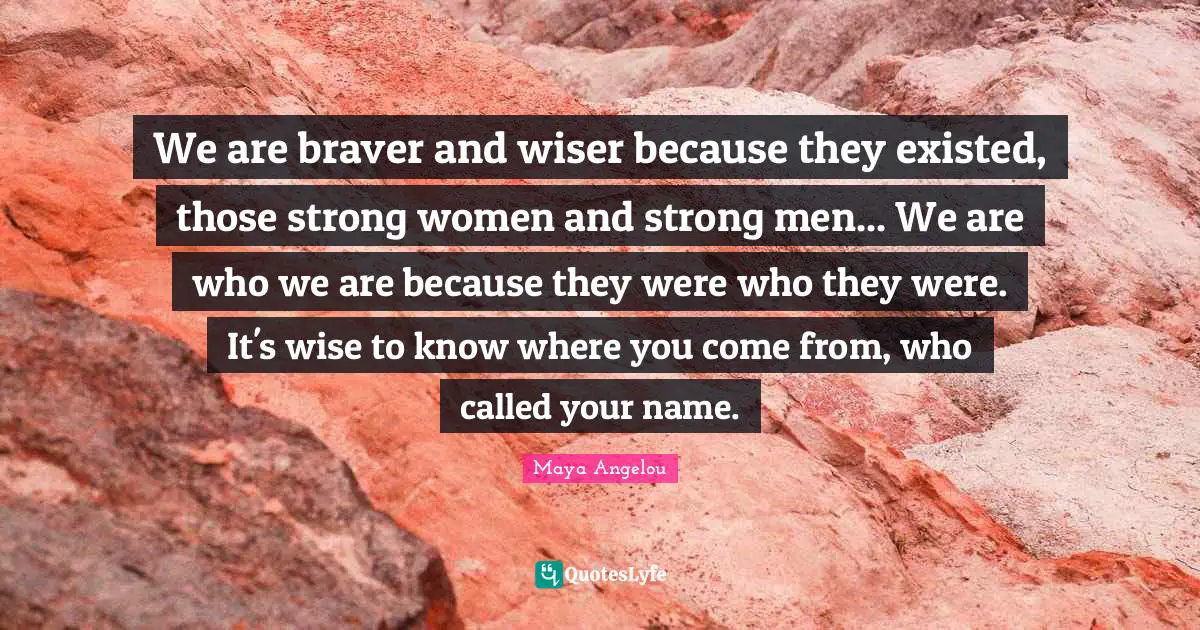 We are braver and wiser because they existed, those strong women and strong men... We are who we are because they were who they were. It's wise to know where you come from, who called your name.