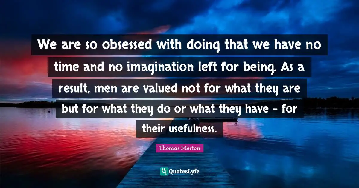 Thomas Merton Quotes: "We are so obsessed with doing that we have no time and no imagination left for being. As a result, men are valued not for what they are but for what they do or what they have - for their usefulness."