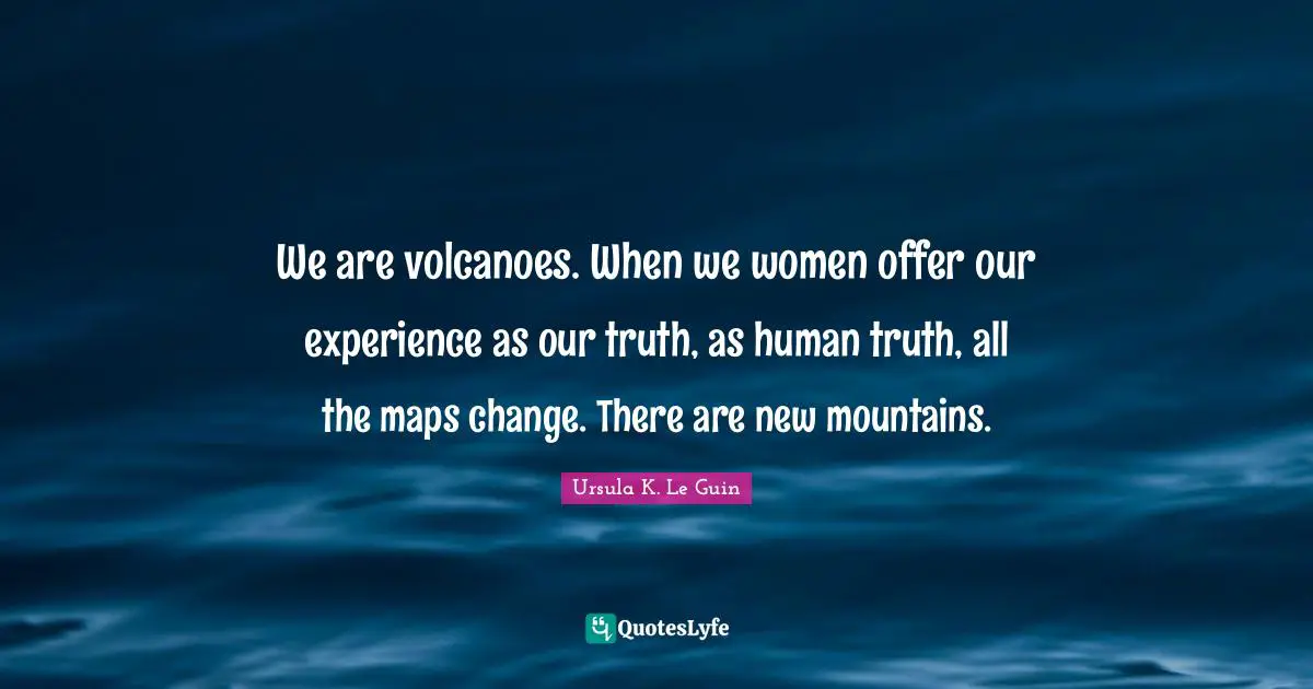 We are volcanoes. When we women offer our experience as our truth, as human truth, all the maps change. There are new mountains.