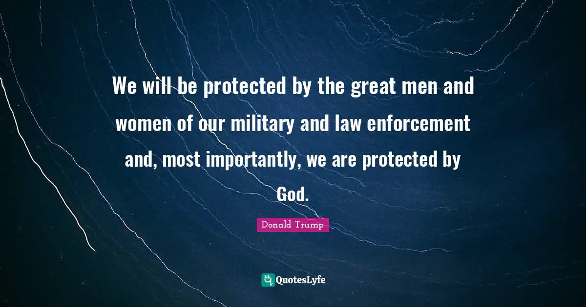 We will be protected by the great men and women of our military and law enforcement and, most importantly, we are protected by God.