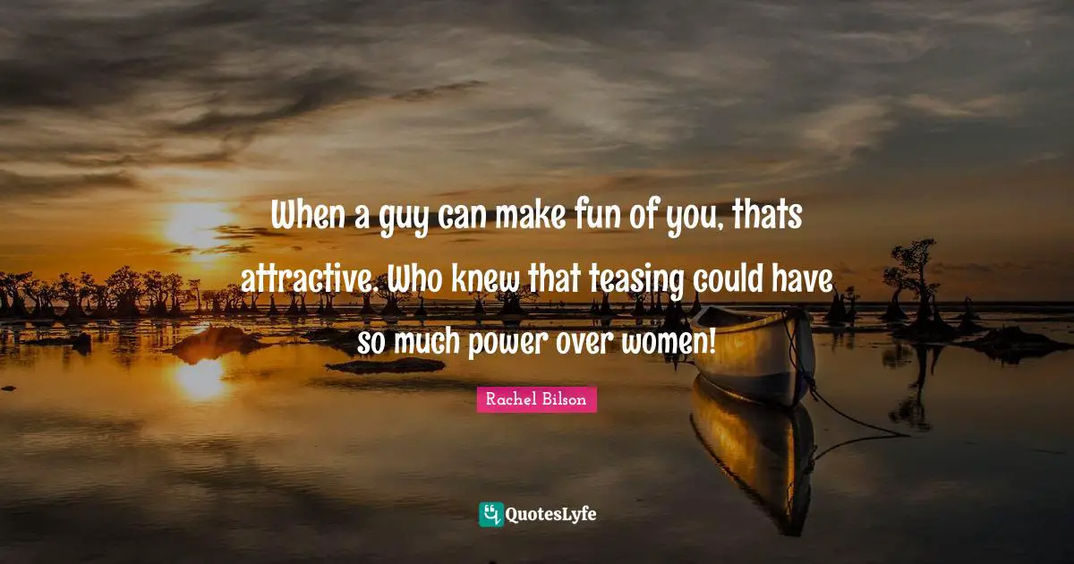 When a guy can make fun of you, thats attractive. Who knew that teasing could have so much power over women!
