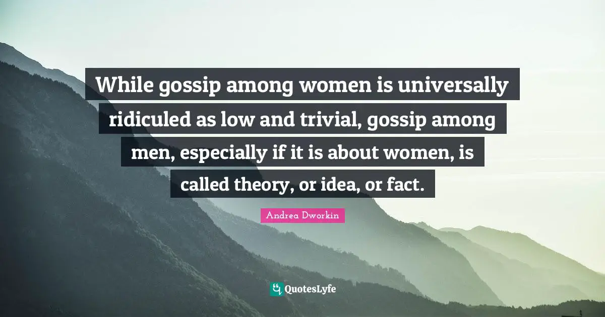 While gossip among women is universally ridiculed as low and trivial, gossip among men, especially if it is about women, is called theory, or idea, or fact.