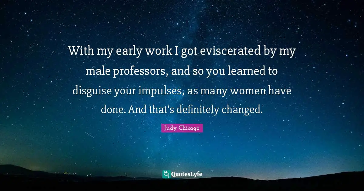 With my early work I got eviscerated by my male professors, and so you learned to disguise your impulses, as many women have done. And that's definitely changed.