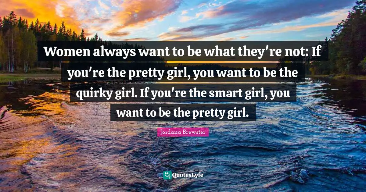 Women always want to be what they're not: If you're the pretty girl, you want to be the quirky girl. If you're the smart girl, you want to be the pretty girl.