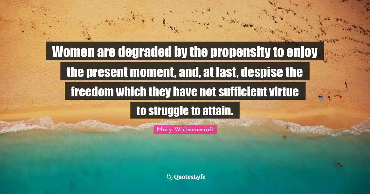 Women are degraded by the propensity to enjoy the present moment, and, at last, despise the freedom which they have not sufficient virtue to struggle to attain.