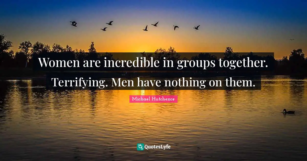 Women are incredible in groups together. Terrifying. Men have nothing on them.