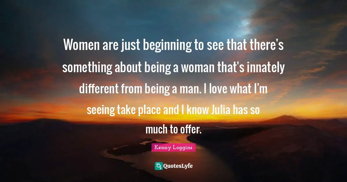 Kenny Loggins Quotes: "Women are just beginning to see that there's something about being a woman that's innately different from being a man. I love what I'm seeing take place and I know Julia has so much to offer."