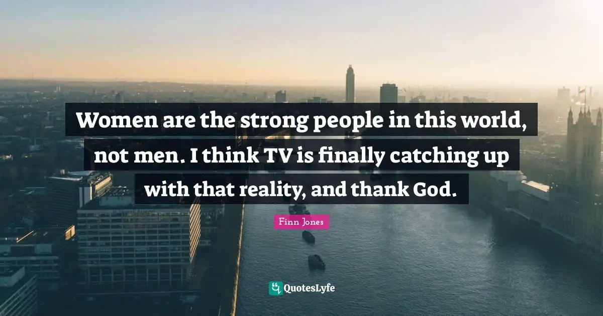 Women are the strong people in this world, not men. I think TV is finally catching up with that reality, and thank God.